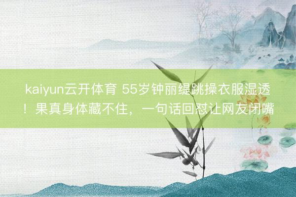 kaiyun云开体育 55岁钟丽缇跳操衣服湿透!果真身体藏不住,一句话回怼让网友闭嘴
