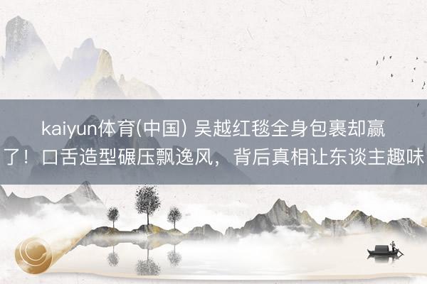 kaiyun体育(中国) 吴越红毯全身包裹却赢了！口舌造型碾压飘逸风，背后真相让东谈主趣味