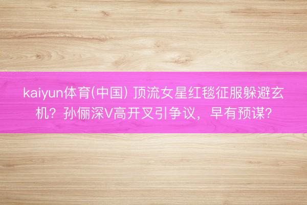 kaiyun体育(中国) 顶流女星红毯征服躲避玄机？孙俪深V高开叉引争议，早有预谋？