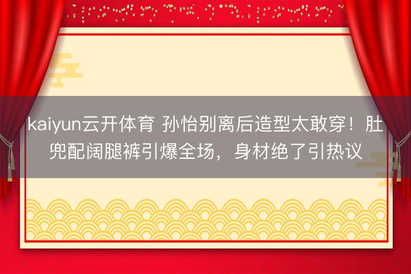 kaiyun云开体育 孙怡别离后造型太敢穿！肚兜配阔腿裤引爆全场，身材绝了引热议