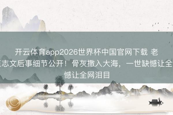 开云体育app2026世界杯中国官网下载 老戏骨王志文后事细节公开！骨灰撒入大海，一世缺憾让全网泪目