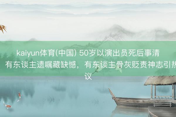 kaiyun体育(中国) 50岁以演出员死后事清点：有东谈主遗嘱藏缺憾，有东谈主骨灰贬责神志引热议
