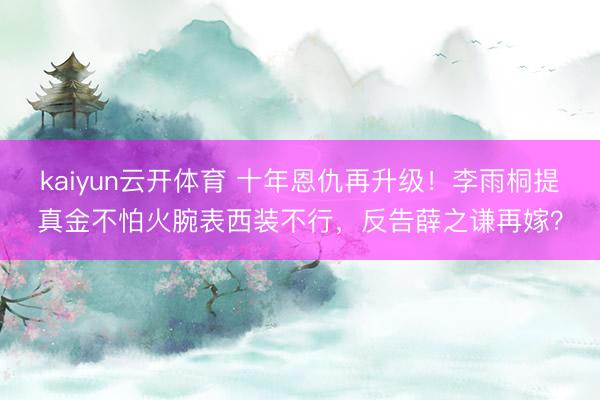 kaiyun云开体育 十年恩仇再升级！李雨桐提真金不怕火腕表西装不行，反告薛之谦再嫁？