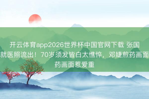 开云体育app2026世界杯中国官网下载 张国立拄拐就医照流出！70岁须发皆白太憔悴，邓婕煎药画面惹爱重