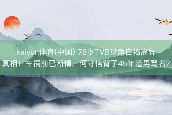 kaiyun体育(中国) 78岁TVB旦角自揭离异真相！车祸前已断情，何守信背了45年渣男骂名？