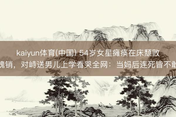 kaiyun体育(中国) 54岁女星瘫痪在床颓败魂销，对峙送男儿上学看哭全网：当妈后连死皆不敢