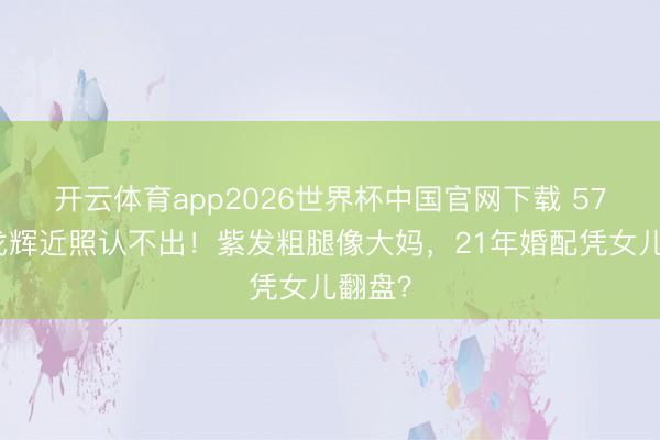 开云体育app2026世界杯中国官网下载 57岁许戈辉近照认不出！紫发粗腿像大妈，21年婚配凭女儿翻盘？