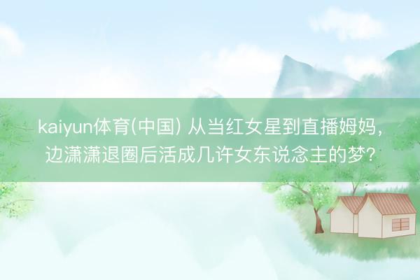 kaiyun体育(中国) 从当红女星到直播姆妈，边潇潇退圈后活成几许女东说念主的梦？