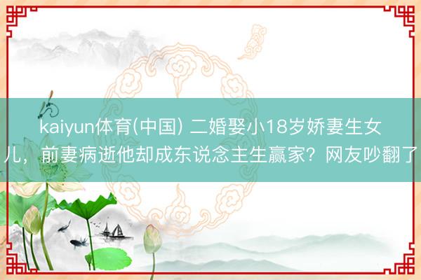 kaiyun体育(中国) 二婚娶小18岁娇妻生女儿，前妻病逝他却成东说念主生赢家？网友吵翻了