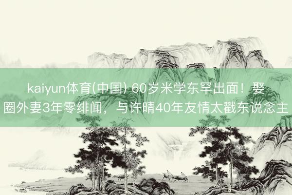 kaiyun体育(中国) 60岁米学东罕出面！娶圈外妻3年零绯闻，与许晴40年友情太戳东说念主