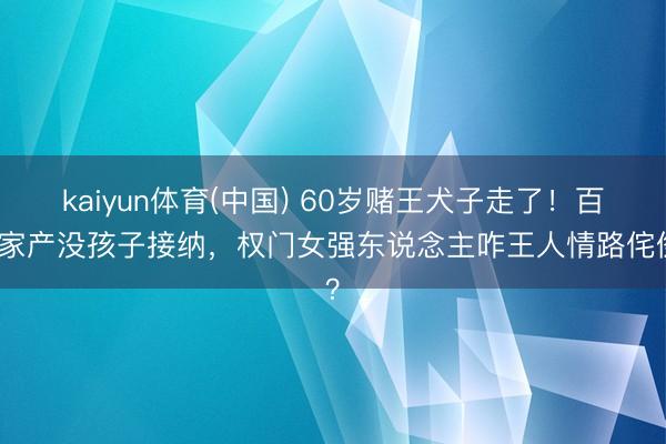 kaiyun体育(中国) 60岁赌王犬子走了！百亿家产没孩子接纳，权门女强东说念主咋王人情路侘傺？
