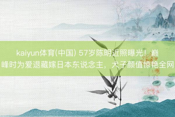 kaiyun体育(中国) 57岁陈明近照曝光!巅峰时为爱退藏嫁日本东说念主,犬子颜值惊艳全网