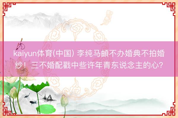 kaiyun体育(中国) 李纯马頔不办婚典不拍婚纱！三不婚配戳中些许年青东说念主的心？