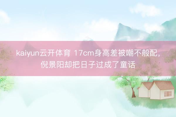 kaiyun云开体育 17cm身高差被嘲不般配，倪景阳却把日子过成了童话