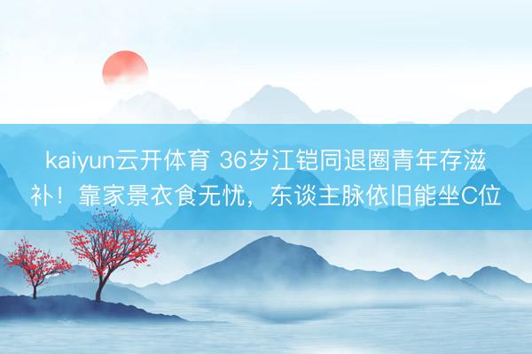 kaiyun云开体育 36岁江铠同退圈青年存滋补！靠家景衣食无忧，东谈主脉依旧能坐C位
