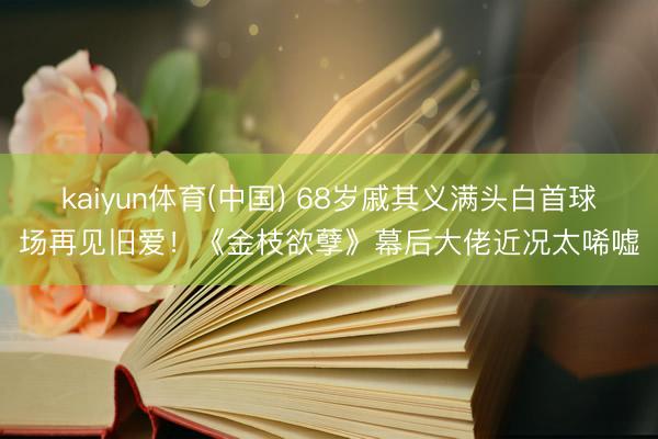 kaiyun体育(中国) 68岁戚其义满头白首球场再见旧爱！《金枝欲孽》幕后大佬近况太唏嘘