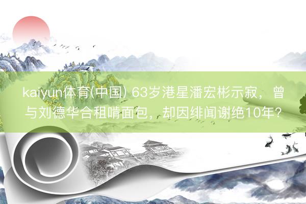 kaiyun体育(中国) 63岁港星潘宏彬示寂,曾与刘德华合租啃面包,却因绯闻谢绝10年?