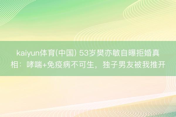 kaiyun体育(中国) 53岁樊亦敏自曝拒婚真相:哮喘+免疫病不可生,独子男友被我推开