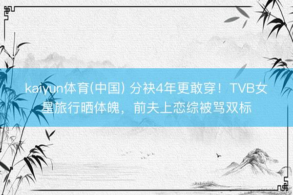 kaiyun体育(中国) 分袂4年更敢穿！TVB女星旅行晒体魄，前夫上恋综被骂双标
