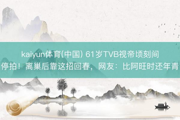 kaiyun体育(中国) 61岁TVB视帝顷刻间停拍！离巢后靠这招回春，网友：比阿旺时还年青