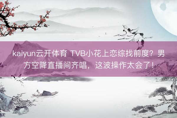 kaiyun云开体育 TVB小花上恋综找前度？男方空降直播间齐唱，这波操作太会了！