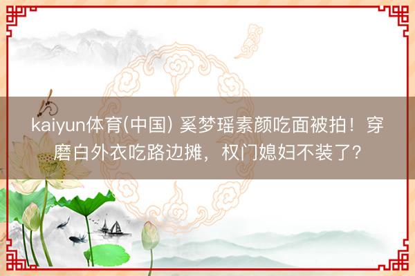 kaiyun体育(中国) 奚梦瑶素颜吃面被拍！穿磨白外衣吃路边摊，权门媳妇不装了？