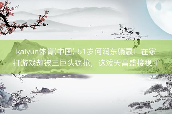 kaiyun体育(中国) 51岁何润东躺赢!在家打游戏却被三巨头疯抢,这泼天昌盛接稳了