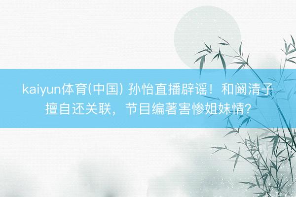 kaiyun体育(中国) 孙怡直播辟谣！和阚清子擅自还关联，节目编著害惨姐妹情？