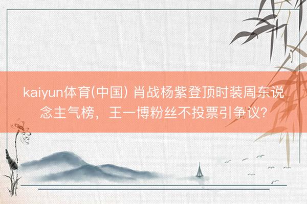 kaiyun体育(中国) 肖战杨紫登顶时装周东说念主气榜，王一博粉丝不投票引争议？