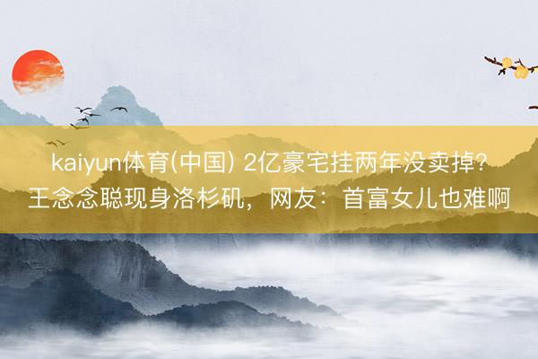 kaiyun体育(中国) 2亿豪宅挂两年没卖掉？王念念聪现身洛杉矶，网友：首富女儿也难啊