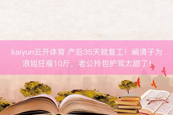 kaiyun云开体育 产后35天就复工！阚清子为浪姐狂瘦10斤，老公拎包护驾太甜了！