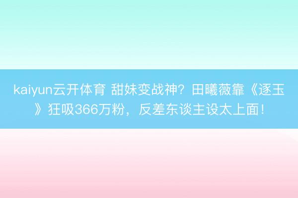 kaiyun云开体育 甜妹变战神？田曦薇靠《逐玉》狂吸366万粉，反差东谈主设太上面！