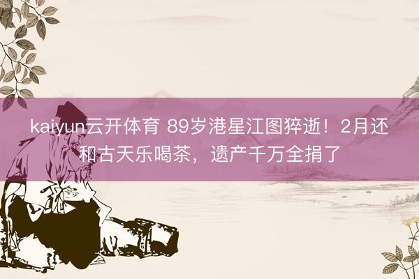 kaiyun云开体育 89岁港星江图猝逝!2月还和古天乐喝茶,遗产千万全捐了