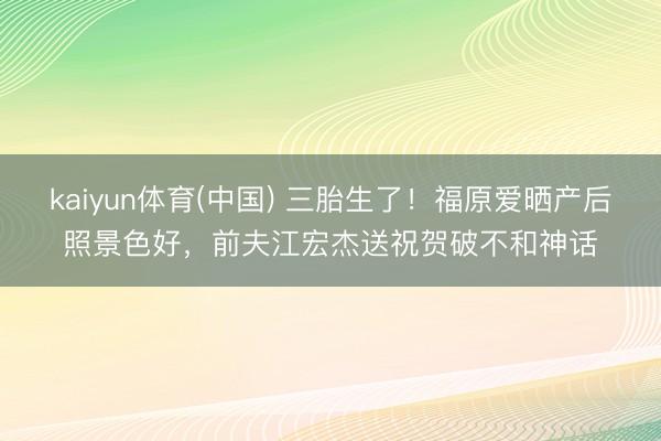 kaiyun体育(中国) 三胎生了!福原爱晒产后照景色好,前夫江宏杰送祝贺破不和神话