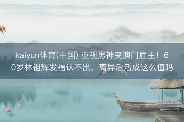 kaiyun体育(中国) 亚视男神变澳门雇主！60岁林祖辉发福认不出，离异后活成这么值吗