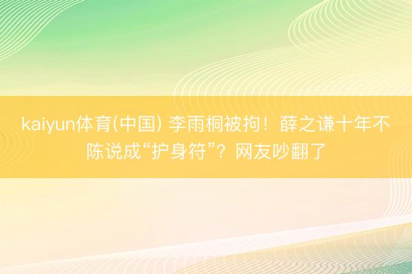 kaiyun体育(中国) 李雨桐被拘！薛之谦十年不陈说成“护身符”？网友吵翻了