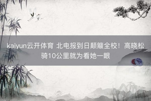 kaiyun云开体育 北电报到日颠簸全校！高晓松骑10公里就为看她一眼