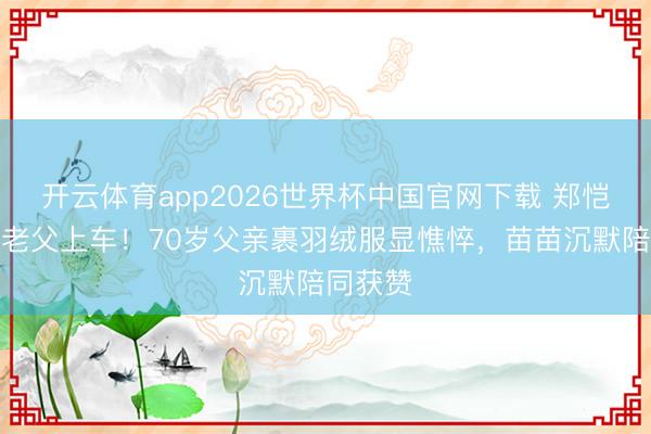 开云体育app2026世界杯中国官网下载 郑恺冒雨扶老父上车！70岁父亲裹羽绒服显憔悴，苗苗沉默陪同获赞