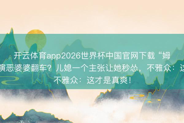 开云体育app2026世界杯中国官网下载 “姆妈专科户”演恶婆婆翻车？儿媳一个主张让她秒怂，不雅众：这才是真爽！