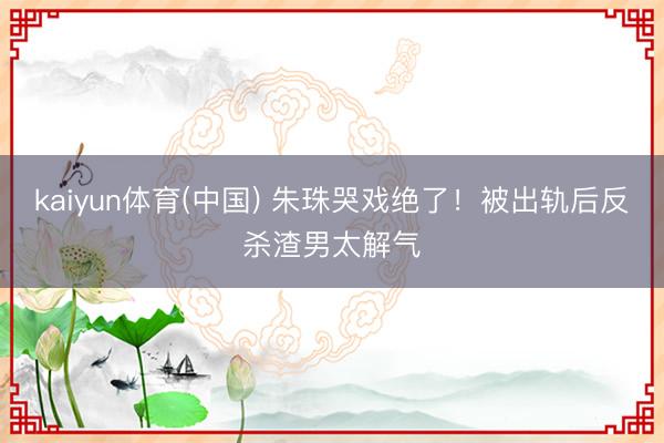 kaiyun体育(中国) 朱珠哭戏绝了！被出轨后反杀渣男太解气