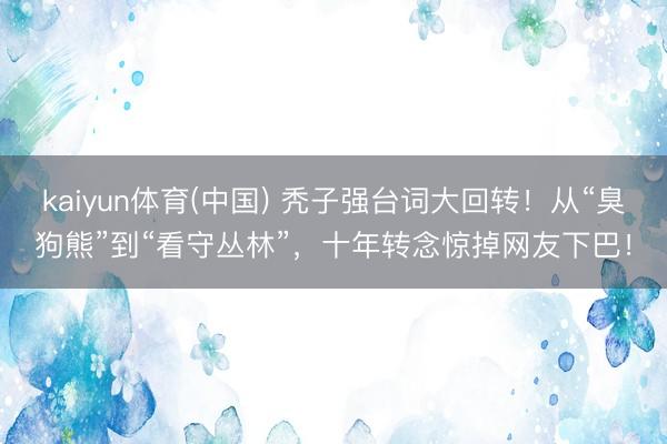 kaiyun体育(中国) 秃子强台词大回转！从“臭狗熊”到“看守丛林”，十年转念惊掉网友下巴！