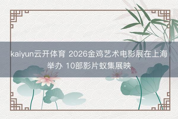 kaiyun云开体育 2026金鸡艺术电影展在上海举办 10部影片蚁集展映