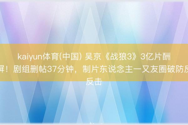 kaiyun体育(中国) 吴京《战狼3》3亿片酬刷屏!剧组删帖37分钟,制片东说念主一又友圈破防反击