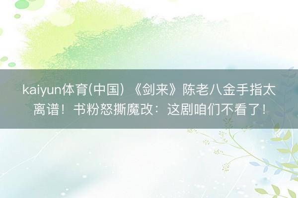 kaiyun体育(中国) 《剑来》陈老八金手指太离谱!书粉怒撕魔改:这剧咱们不看了!