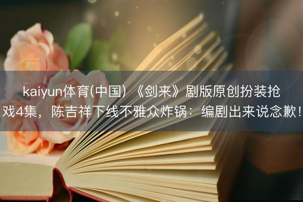 kaiyun体育(中国) 《剑来》剧版原创扮装抢戏4集，陈吉祥下线不雅众炸锅：编剧出来说念歉！