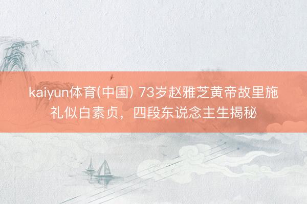 kaiyun体育(中国) 73岁赵雅芝黄帝故里施礼似白素贞,四段东说念主生揭秘