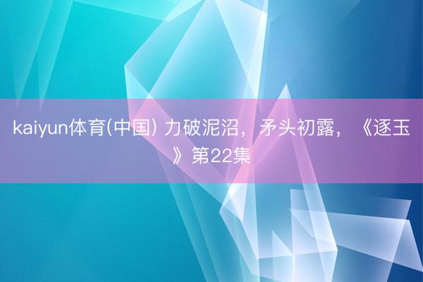 kaiyun体育(中国) 力破泥沼,矛头初露,《逐玉》第22集
