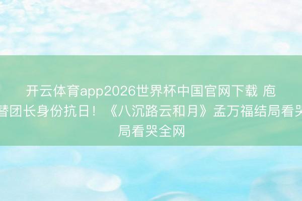开云体育app2026世界杯中国官网下载 庖丁顶替团长身份抗日！《八沉路云和月》孟万福结局看哭全网