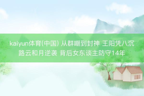 kaiyun体育(中国) 从群嘲到封神 王阳凭八沉路云和月逆袭 背后女东谈主防守14年