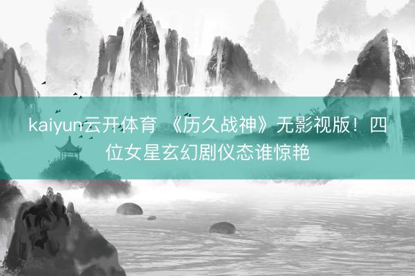 kaiyun云开体育 《历久战神》无影视版!四位女星玄幻剧仪态谁惊艳